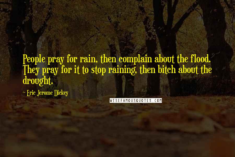 Eric Jerome Dickey quotes: People pray for rain, then complain about the flood. They pray for it to stop raining, then bitch about the drought. Eric Jerome Dickey quotes: People pray for rain, then complain about the flood. They pray for it to stop raining, then bitch about the drought.