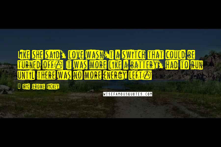 Eric Jerome Dickey quotes: Like she said, love wasn't a switch that could be turned off. It was more like a battery, had to run until there was no more energy left. Eric Jerome Dickey quotes: Like she said, love wasn't a switch that could be turned off. It was more like a battery, had to run until there was no more energy left.