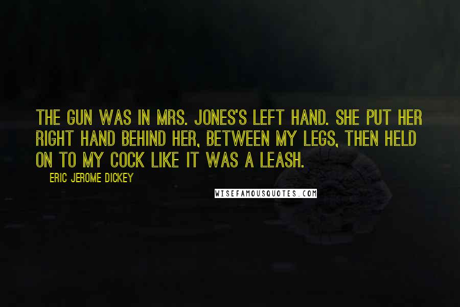 Eric Jerome Dickey quotes: The gun was in Mrs. Jones's left hand. She put her right hand behind her, between my legs, then held on to my cock like it was a leash. Eric Jerome Dickey quotes: The gun was in Mrs. Jones's left hand. She put her right hand behind her, between my legs, then held on to my cock like it was a leash.