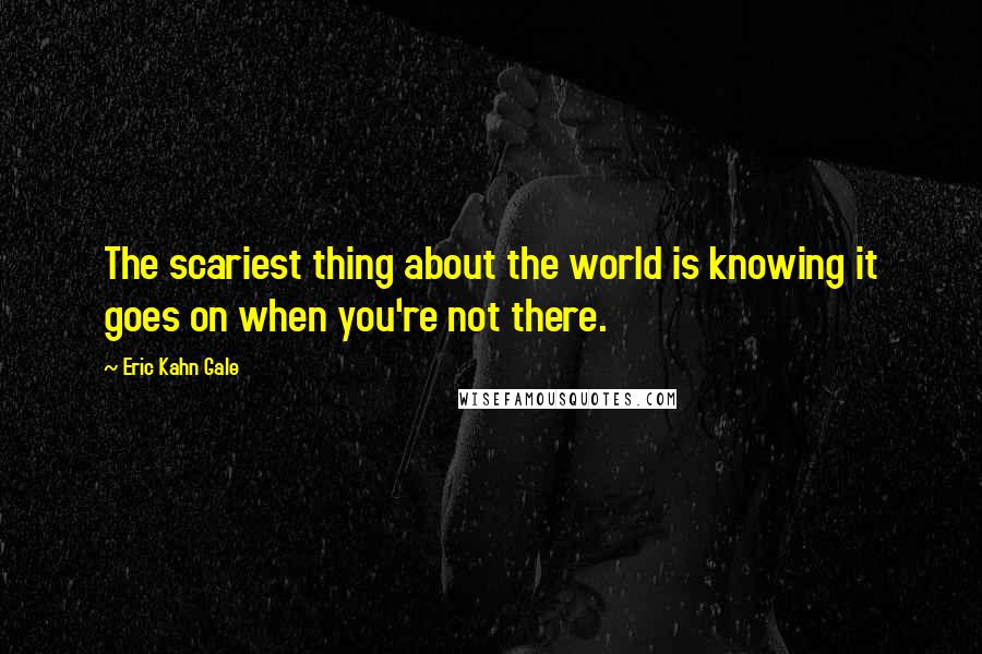 Eric Kahn Gale quotes: The scariest thing about the world is knowing it goes on when you're not there.