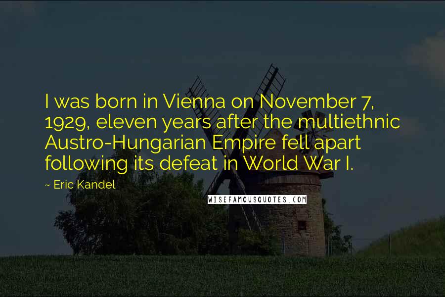 Eric Kandel quotes: I was born in Vienna on November 7, 1929, eleven years after the multiethnic Austro-Hungarian Empire fell apart following its defeat in World War I. Eric Kandel quotes: I was born in Vienna on November 7, 1929, eleven years after the multiethnic Austro-Hungarian Empire fell apart following its defeat in World War I.