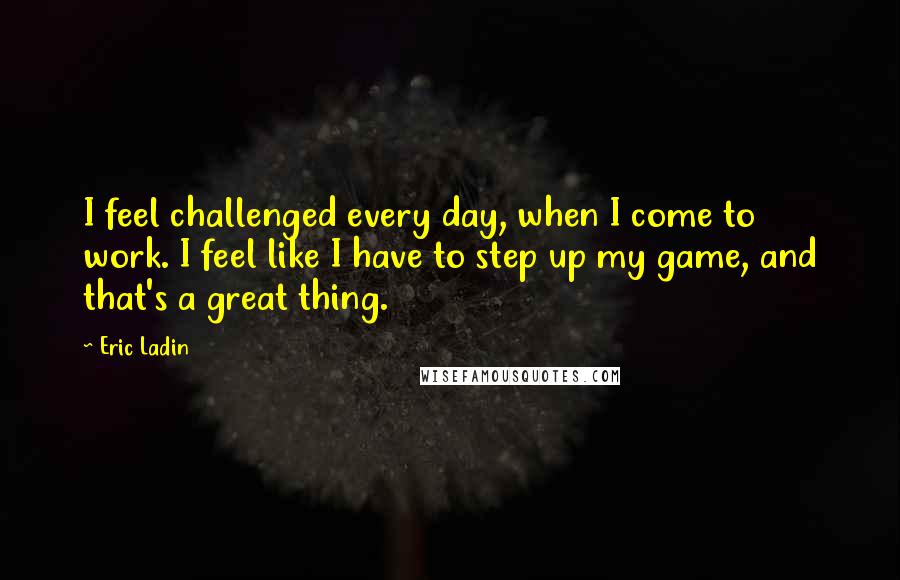 Eric Ladin quotes: I feel challenged every day, when I come to work. I feel like I have to step up my game, and that's a great thing.