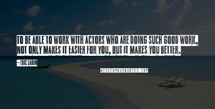 Eric Ladin quotes: To be able to work with actors who are doing such good work, not only makes it easier for you, but it makes you better.