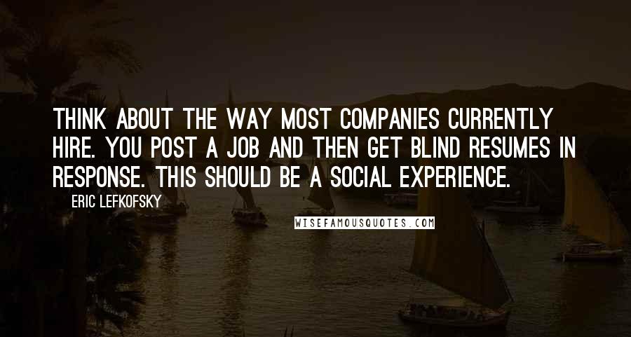 Eric Lefkofsky quotes: Think about the way most companies currently hire. You post a job and then get blind resumes in response. This should be a social experience. Eric Lefkofsky quotes: Think about the way most companies currently hire. You post a job and then get blind resumes in response. This should be a social experience.