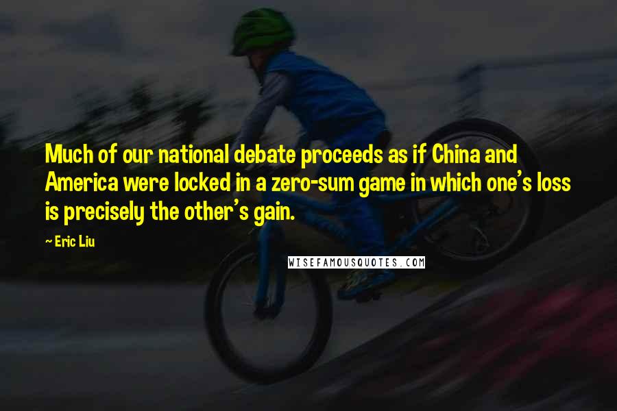 Eric Liu quotes: Much of our national debate proceeds as if China and America were locked in a zero-sum game in which one's loss is precisely the other's gain. Eric Liu quotes: Much of our national debate proceeds as if China and America were locked in a zero-sum game in which one's loss is precisely the other's gain.