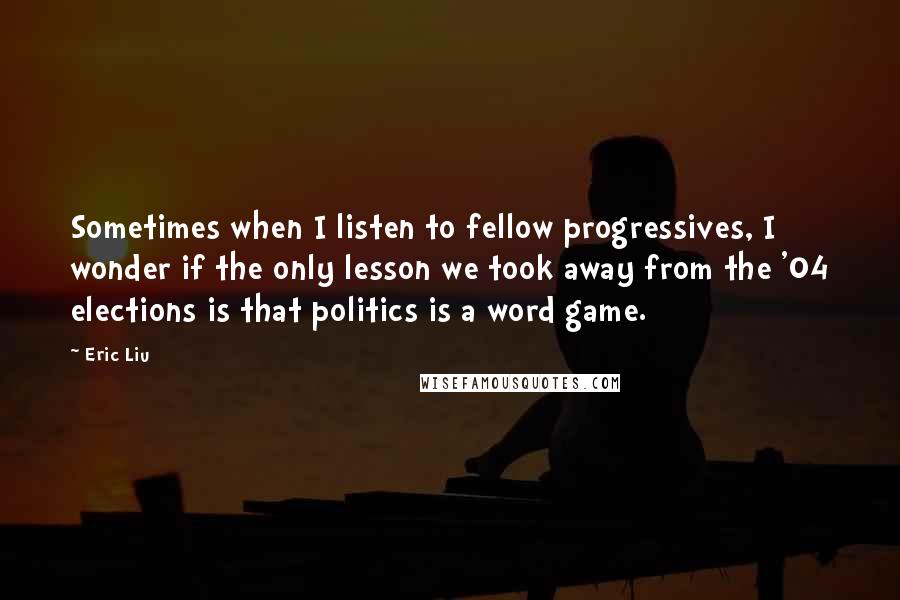Eric Liu quotes: Sometimes when I listen to fellow progressives, I wonder if the only lesson we took away from the '04 elections is that politics is a word game. Eric Liu quotes: Sometimes when I listen to fellow progressives, I wonder if the only lesson we took away from the '04 elections is that politics is a word game.
