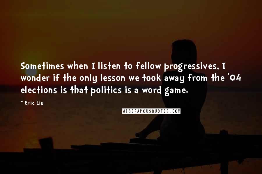 Eric Liu quotes: Sometimes when I listen to fellow progressives, I wonder if the only lesson we took away from the '04 elections is that politics is a word game.