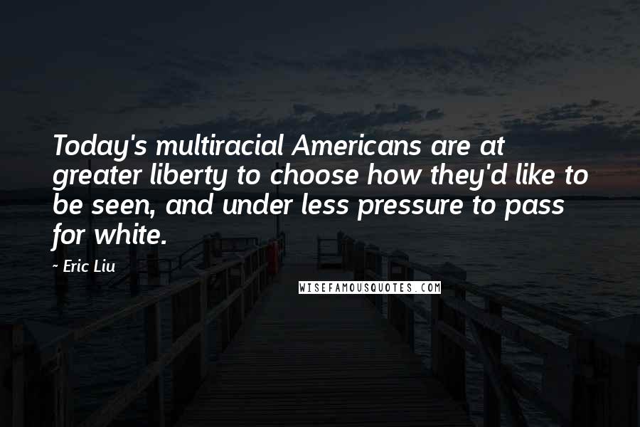Eric Liu quotes: Today's multiracial Americans are at greater liberty to choose how they'd like to be seen, and under less pressure to pass for white. Eric Liu quotes: Today's multiracial Americans are at greater liberty to choose how they'd like to be seen, and under less pressure to pass for white.