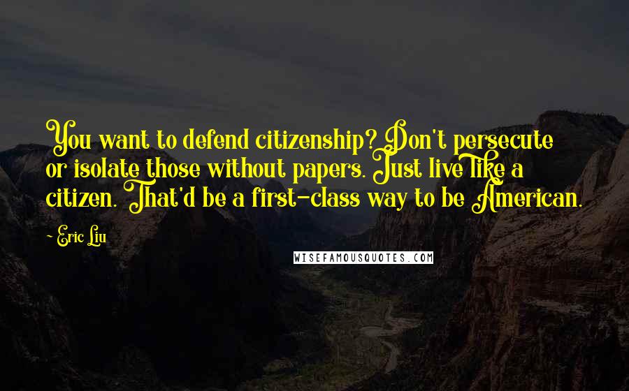 Eric Liu quotes: You want to defend citizenship? Don't persecute or isolate those without papers. Just live like a citizen. That'd be a first-class way to be American. Eric Liu quotes: You want to defend citizenship? Don't persecute or isolate those without papers. Just live like a citizen. That'd be a first-class way to be American.