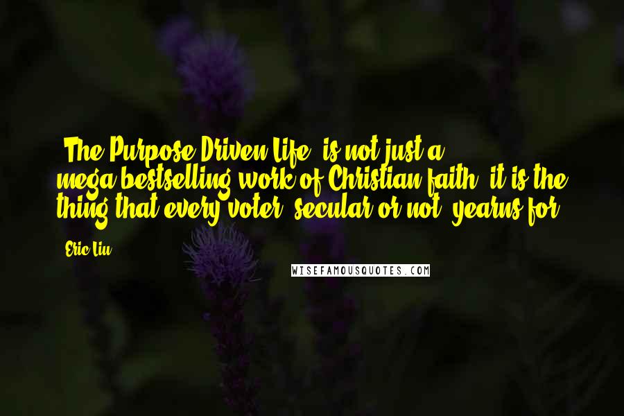 Eric Liu quotes: 'The Purpose-Driven Life' is not just a mega-bestselling work of Christian faith; it is the thing that every voter, secular or not, yearns for. Eric Liu quotes: 'The Purpose-Driven Life' is not just a mega-bestselling work of Christian faith; it is the thing that every voter, secular or not, yearns for.
