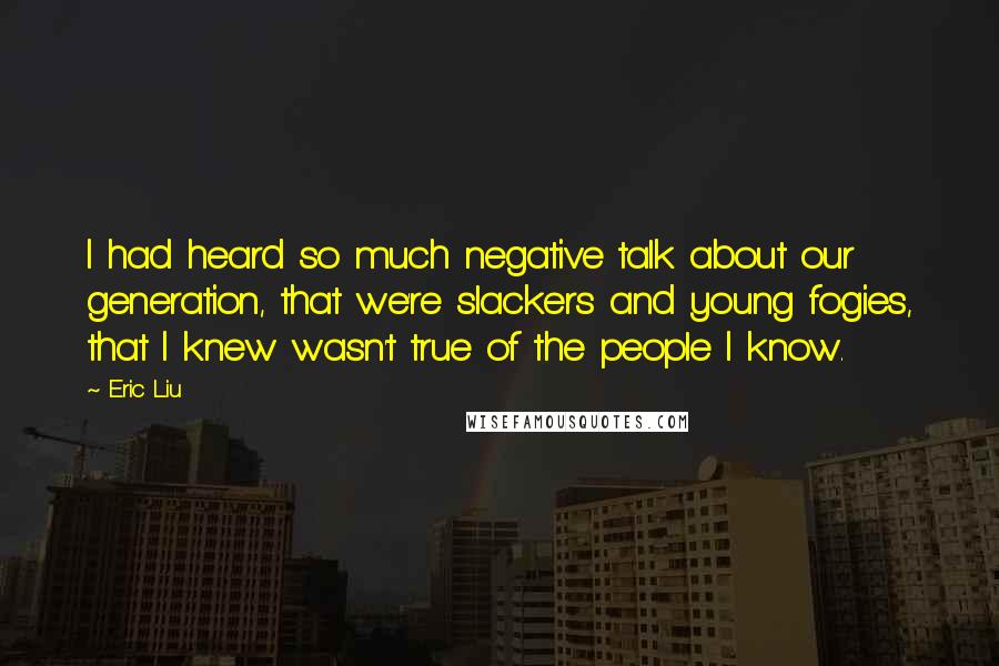 Eric Liu quotes: I had heard so much negative talk about our generation, that we're slackers and young fogies, that I knew wasn't true of the people I know. Eric Liu quotes: I had heard so much negative talk about our generation, that we're slackers and young fogies, that I knew wasn't true of the people I know.