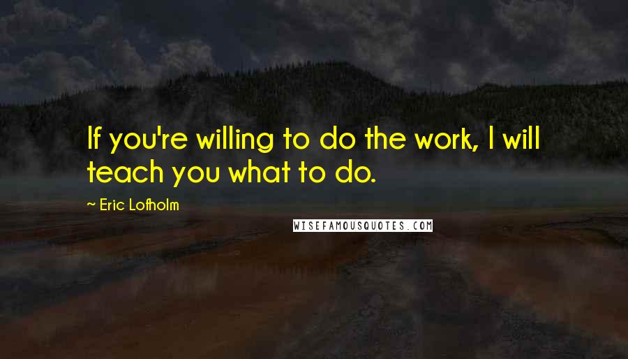 Eric Lofholm quotes: If you're willing to do the work, I will teach you what to do.