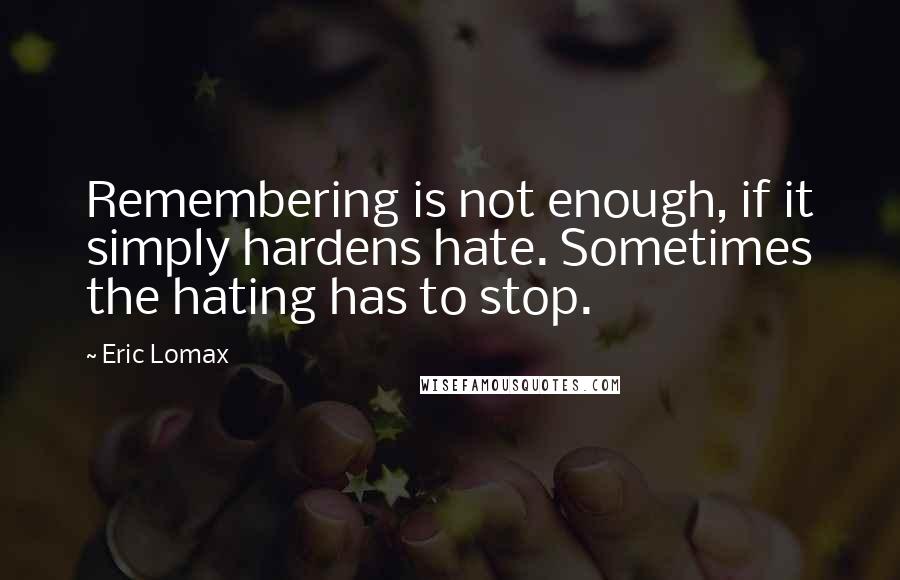 Eric Lomax quotes: Remembering is not enough, if it simply hardens hate. Sometimes the hating has to stop.