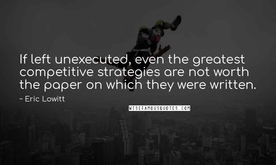 Eric Lowitt quotes: If left unexecuted, even the greatest competitive strategies are not worth the paper on which they were written.
