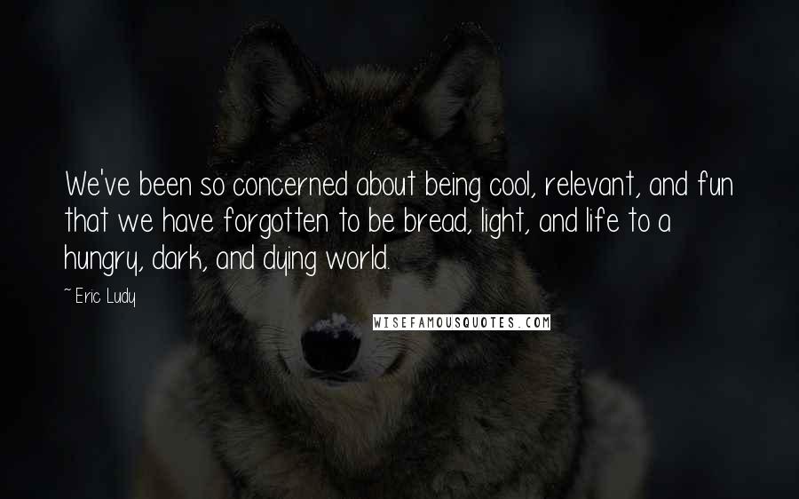 Eric Ludy quotes: We've been so concerned about being cool, relevant, and fun that we have forgotten to be bread, light, and life to a hungry, dark, and dying world.