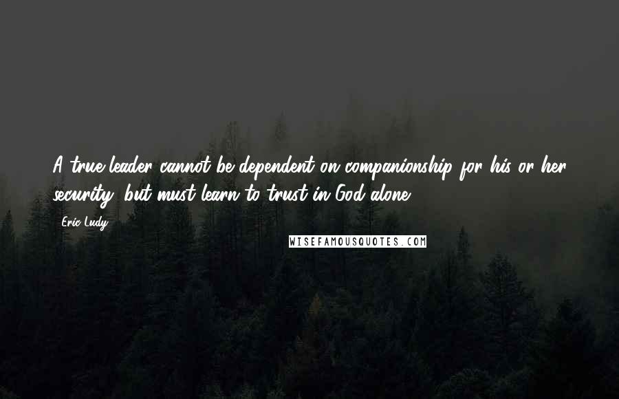 Eric Ludy quotes: A true leader cannot be dependent on companionship for his or her security, but must learn to trust in God alone. Eric Ludy quotes: A true leader cannot be dependent on companionship for his or her security, but must learn to trust in God alone.