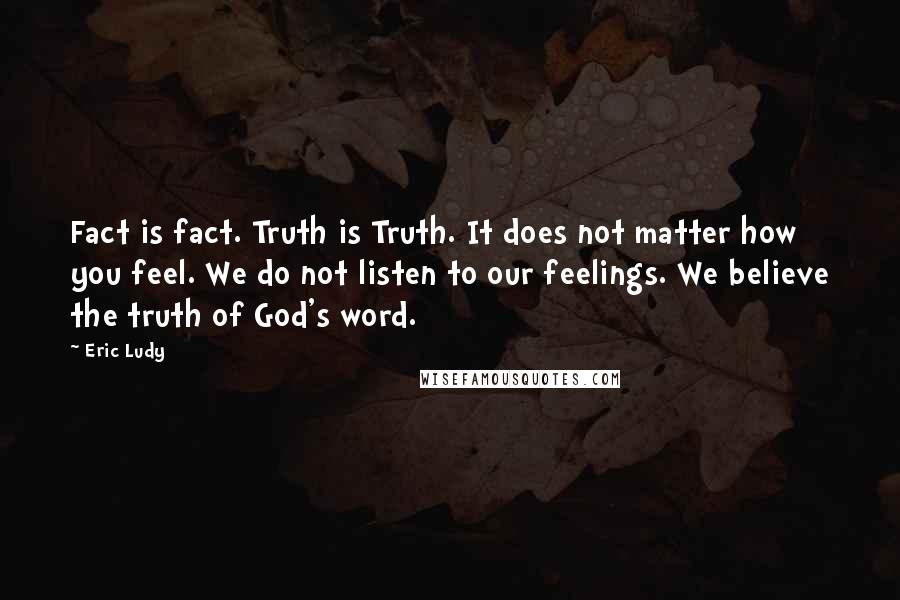 Eric Ludy quotes: Fact is fact. Truth is Truth. It does not matter how you feel. We do not listen to our feelings. We believe the truth of God's word. Eric Ludy quotes: Fact is fact. Truth is Truth. It does not matter how you feel. We do not listen to our feelings. We believe the truth of God's word.