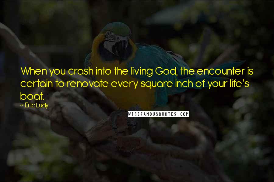 Eric Ludy quotes: When you crash into the living God, the encounter is certain to renovate every square inch of your life's boat.