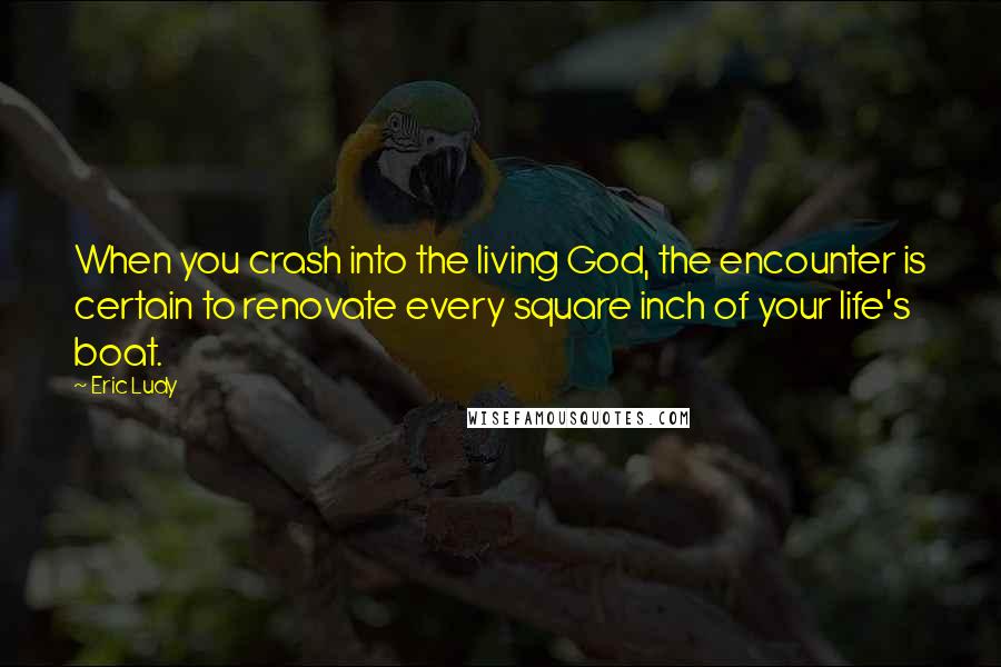 Eric Ludy quotes: When you crash into the living God, the encounter is certain to renovate every square inch of your life's boat. Eric Ludy quotes: When you crash into the living God, the encounter is certain to renovate every square inch of your life's boat.