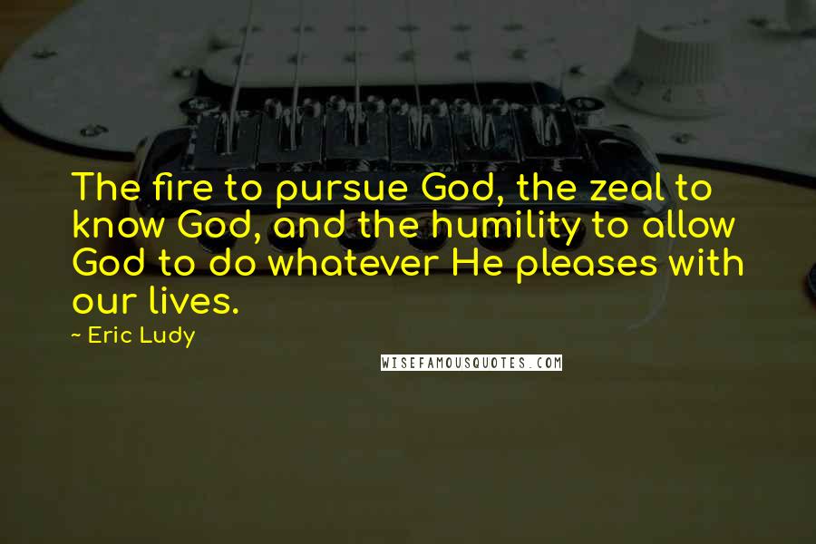 Eric Ludy quotes: The fire to pursue God, the zeal to know God, and the humility to allow God to do whatever He pleases with our lives.