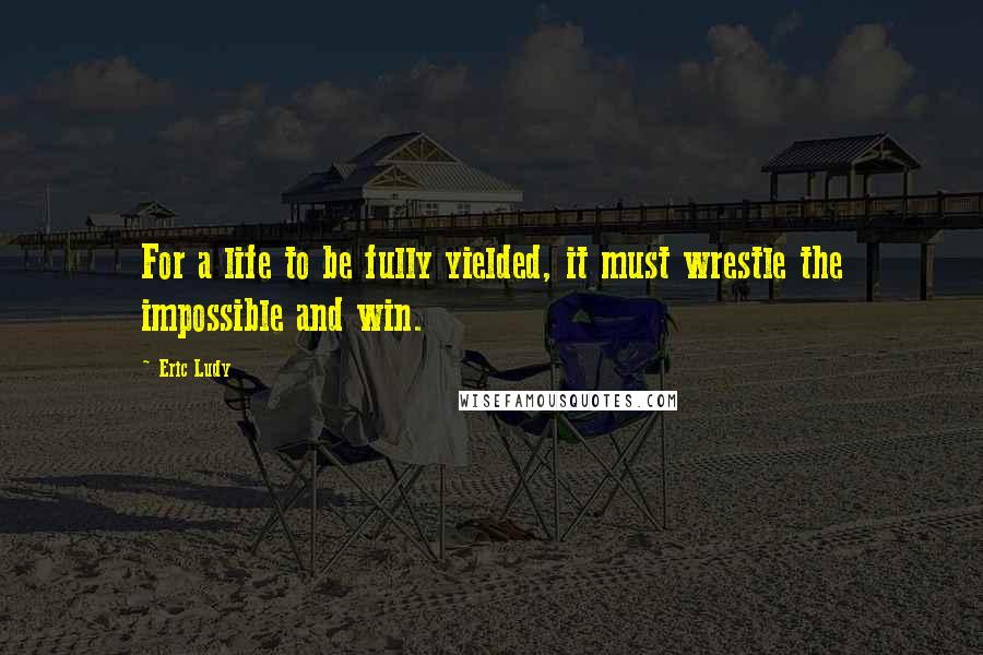 Eric Ludy quotes: For a life to be fully yielded, it must wrestle the impossible and win.
