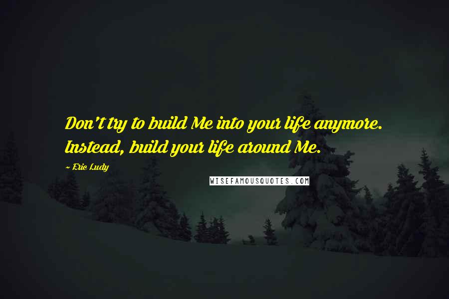 Eric Ludy quotes: Don't try to build Me into your life anymore. Instead, build your life around Me.