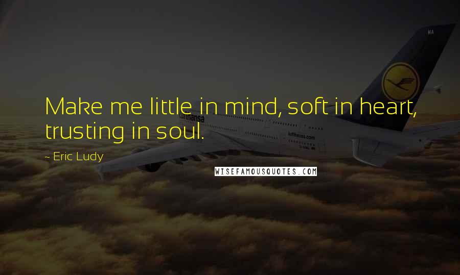 Eric Ludy quotes: Make me little in mind, soft in heart, trusting in soul.
