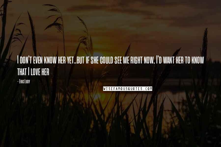 Eric Ludy quotes: I don't even know her yet..but if she could see me right now, I'd want her to know that I love her