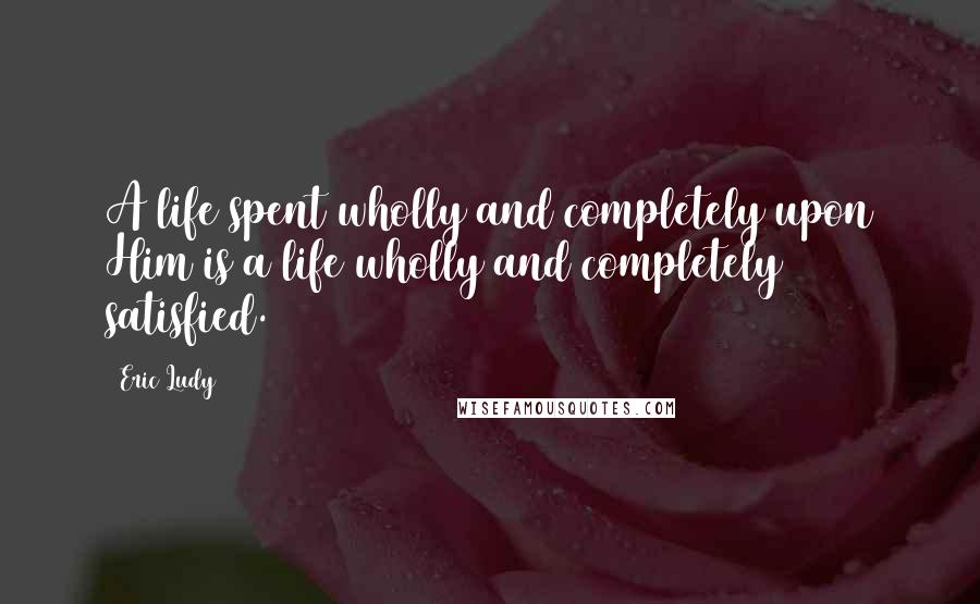 Eric Ludy quotes: A life spent wholly and completely upon Him is a life wholly and completely satisfied.