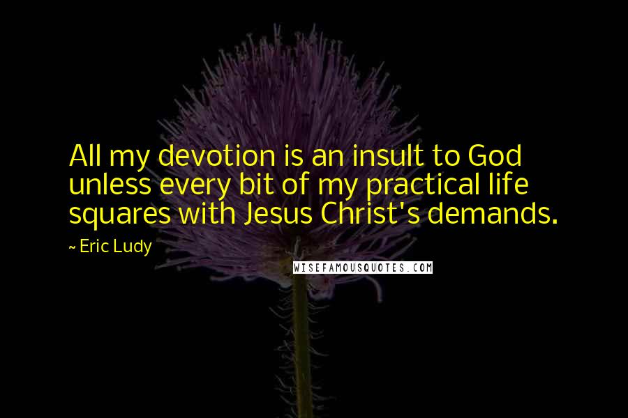 Eric Ludy quotes: All my devotion is an insult to God unless every bit of my practical life squares with Jesus Christ's demands. Eric Ludy quotes: All my devotion is an insult to God unless every bit of my practical life squares with Jesus Christ's demands.