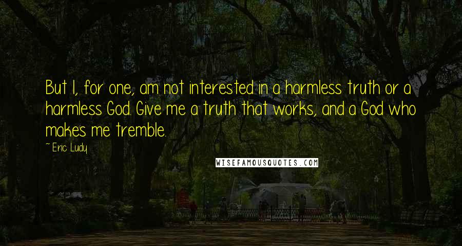 Eric Ludy quotes: But I, for one, am not interested in a harmless truth or a harmless God. Give me a truth that works, and a God who makes me tremble. Eric Ludy quotes: But I, for one, am not interested in a harmless truth or a harmless God. Give me a truth that works, and a God who makes me tremble.