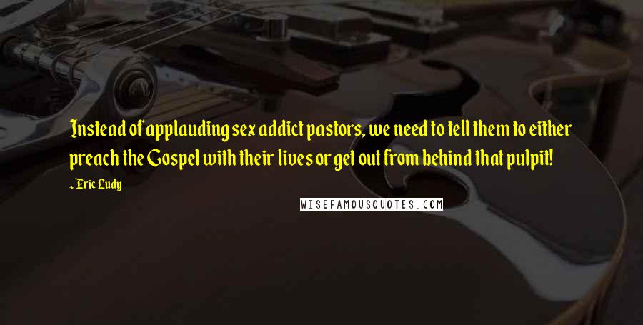 Eric Ludy quotes: Instead of applauding sex addict pastors, we need to tell them to either preach the Gospel with their lives or get out from behind that pulpit!