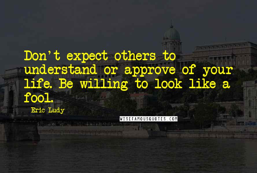 Eric Ludy quotes: Don't expect others to understand or approve of your life. Be willing to look like a fool.