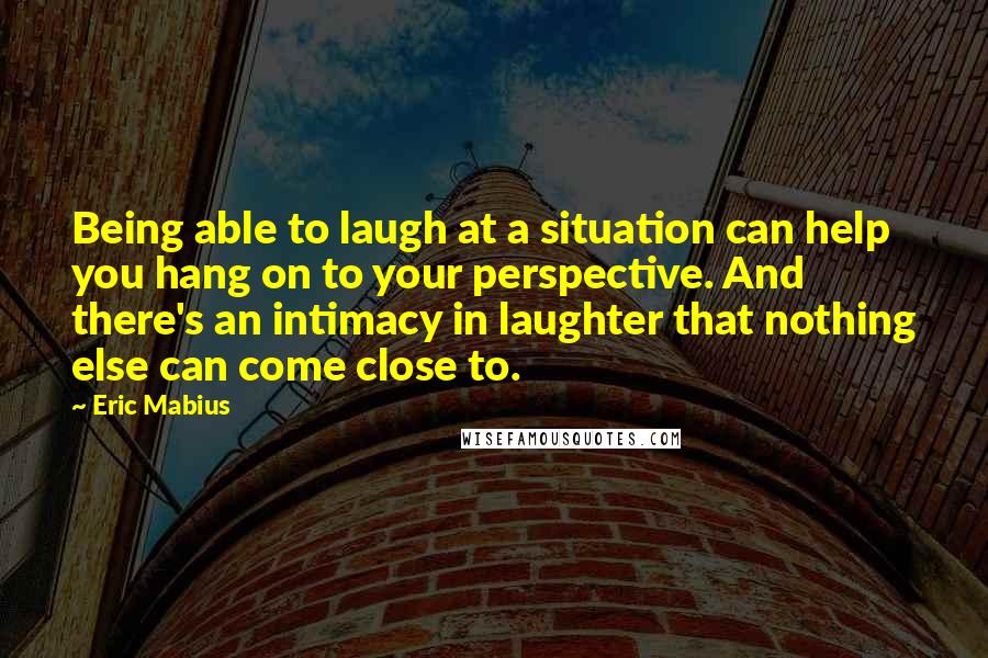 Eric Mabius quotes: Being able to laugh at a situation can help you hang on to your perspective. And there's an intimacy in laughter that nothing else can come close to.