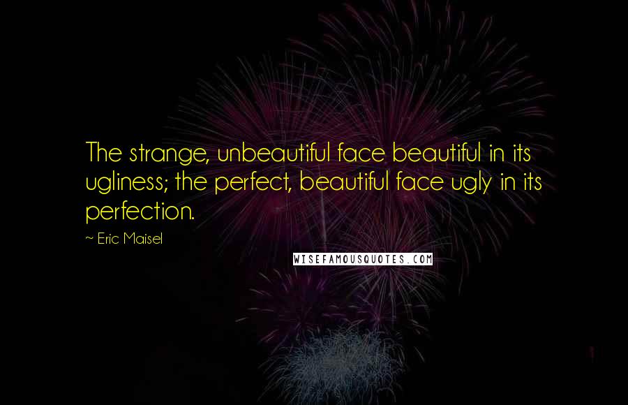 Eric Maisel quotes: The strange, unbeautiful face beautiful in its ugliness; the perfect, beautiful face ugly in its perfection.