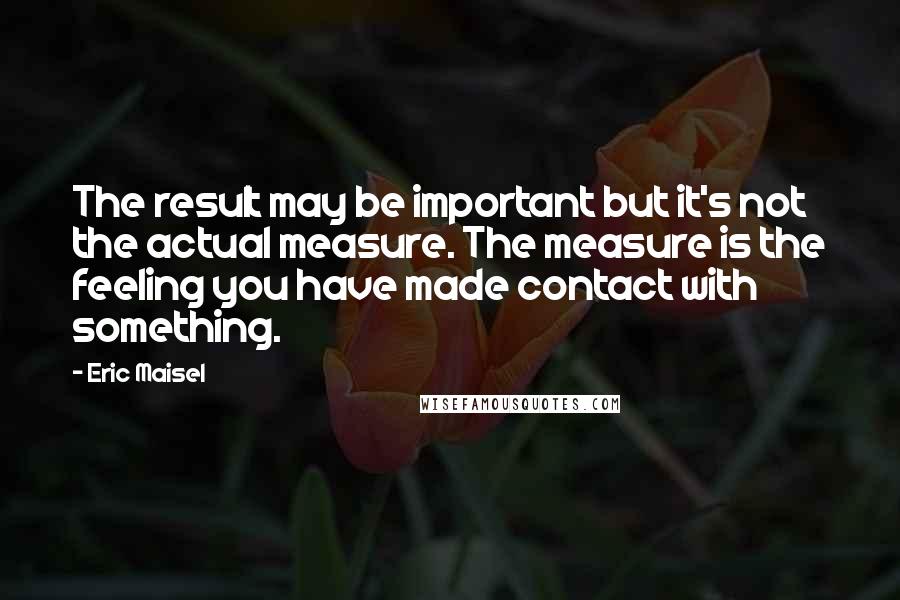 Eric Maisel quotes: The result may be important but it's not the actual measure. The measure is the feeling you have made contact with something.