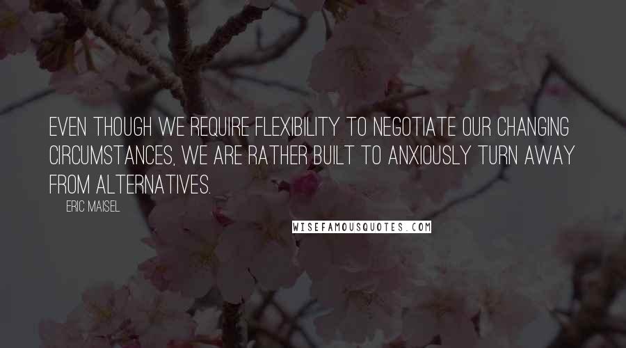 Eric Maisel quotes: Even though we require flexibility to negotiate our changing circumstances, we are rather built to anxiously turn away from alternatives.