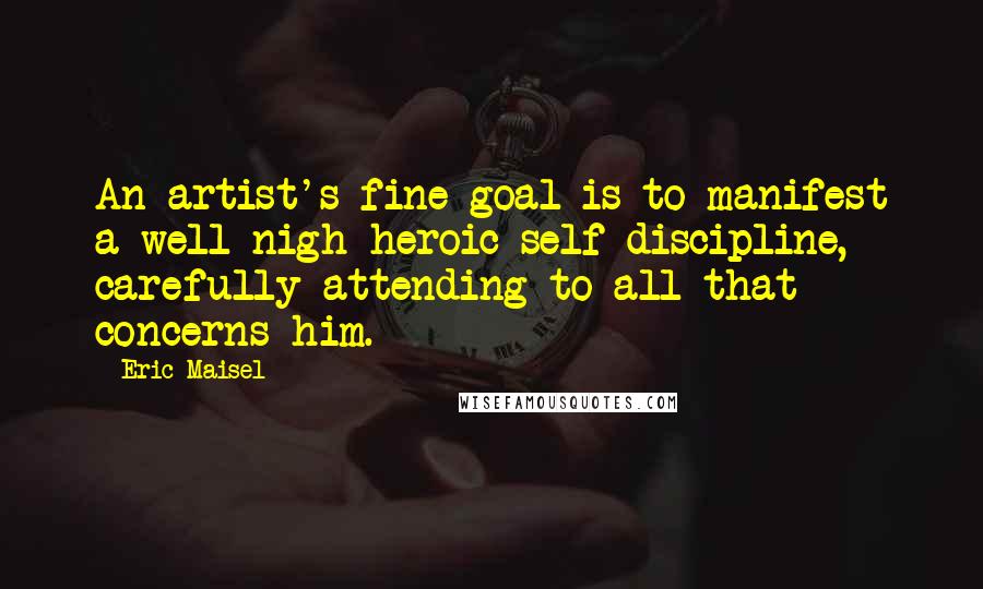 Eric Maisel quotes: An artist's fine goal is to manifest a well-nigh heroic self-discipline, carefully attending to all that concerns him.