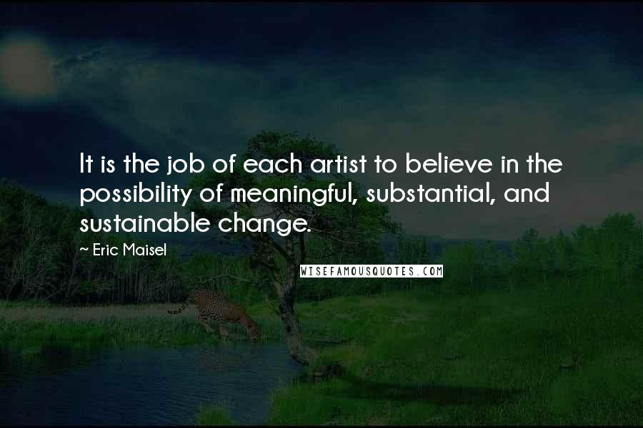 Eric Maisel quotes: It is the job of each artist to believe in the possibility of meaningful, substantial, and sustainable change.