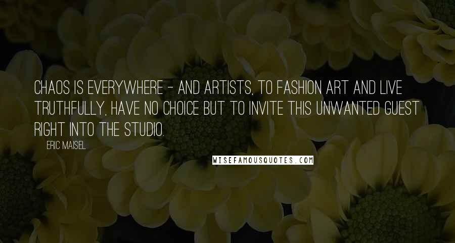 Eric Maisel quotes: Chaos is everywhere - and artists, to fashion art and live truthfully, have no choice but to invite this unwanted guest right into the studio.