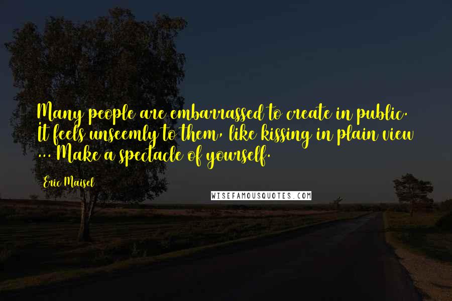 Eric Maisel quotes: Many people are embarrassed to create in public. It feels unseemly to them, like kissing in plain view ... Make a spectacle of yourself.