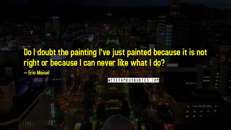 Eric Maisel quotes: Do I doubt the painting I've just painted because it is not right or because I can never like what I do?