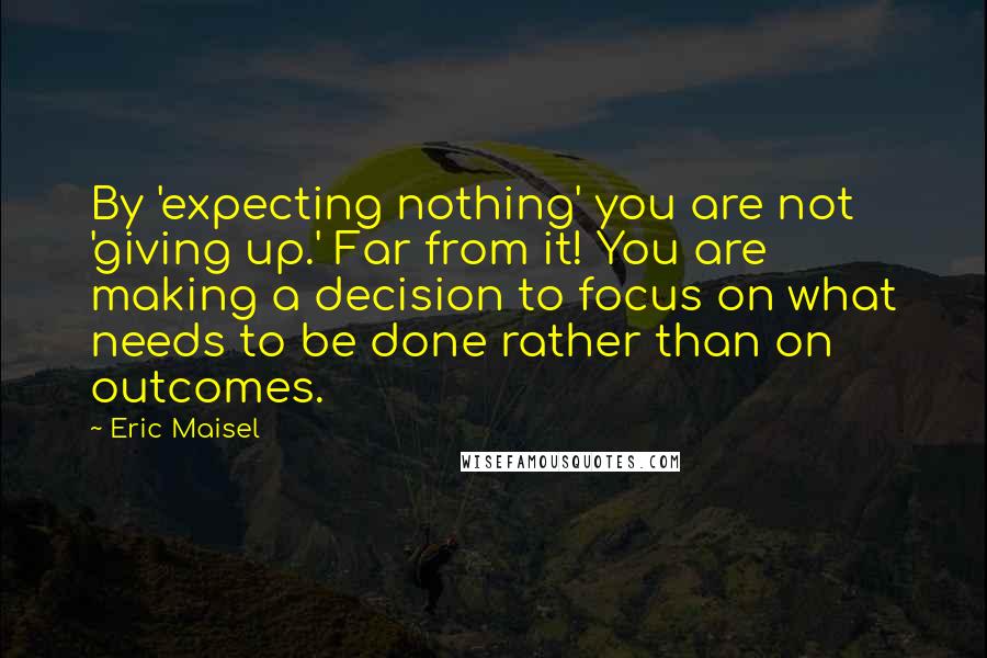 Eric Maisel quotes: By 'expecting nothing' you are not 'giving up.' Far from it! You are making a decision to focus on what needs to be done rather than on outcomes.