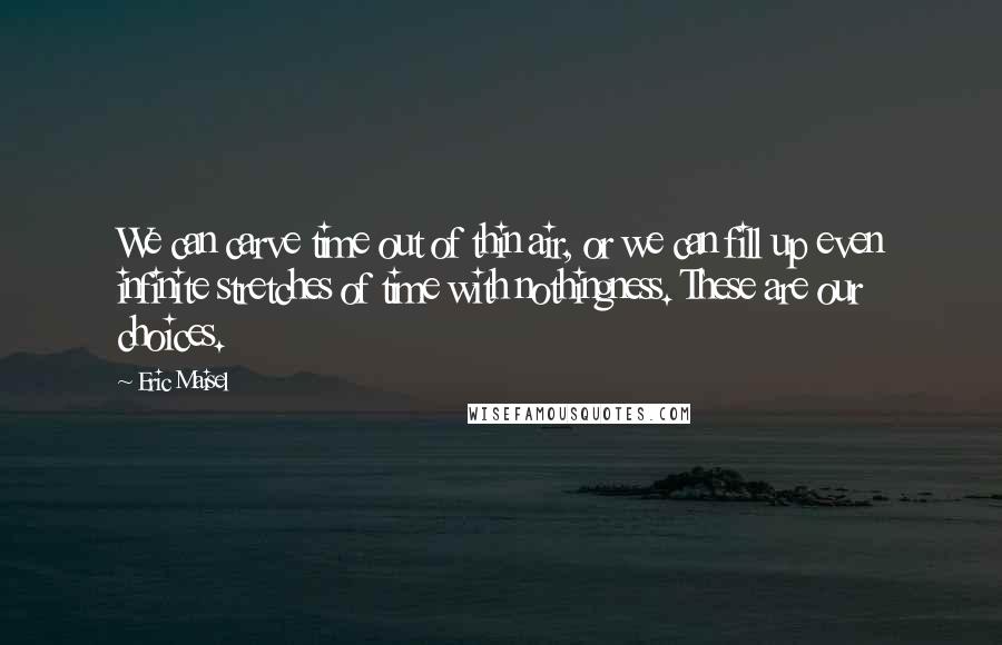 Eric Maisel quotes: We can carve time out of thin air, or we can fill up even infinite stretches of time with nothingness. These are our choices.