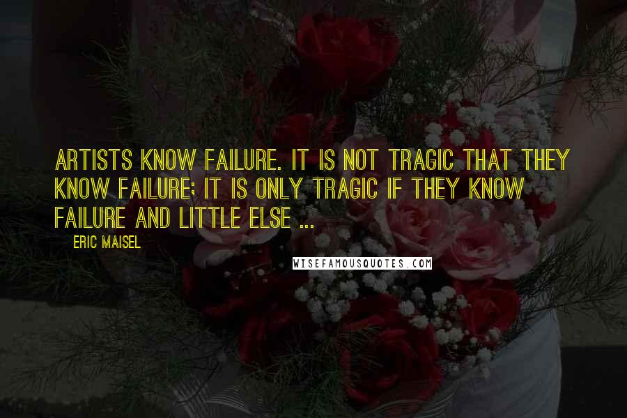 Eric Maisel quotes: Artists know failure. It is not tragic that they know failure; it is only tragic if they know failure and little else ...