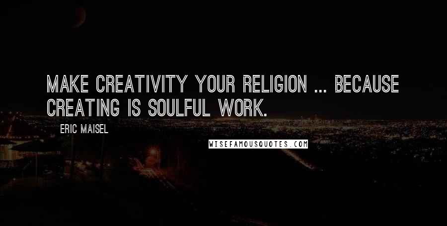 Eric Maisel quotes: Make creativity your religion ... because creating is soulful work.