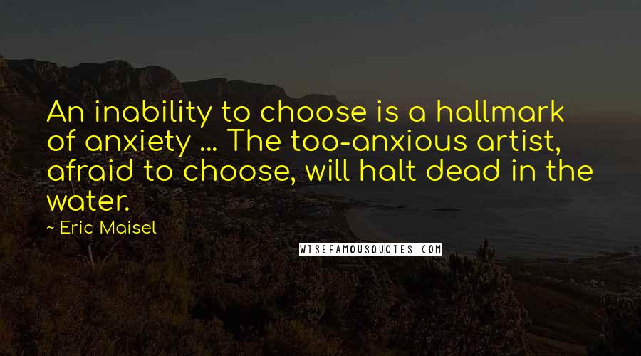 Eric Maisel quotes: An inability to choose is a hallmark of anxiety ... The too-anxious artist, afraid to choose, will halt dead in the water.