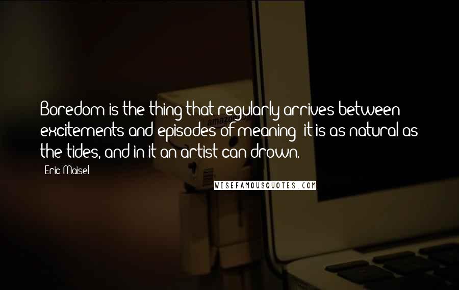 Eric Maisel quotes: Boredom is the thing that regularly arrives between excitements and episodes of meaning: it is as natural as the tides, and in it an artist can drown.