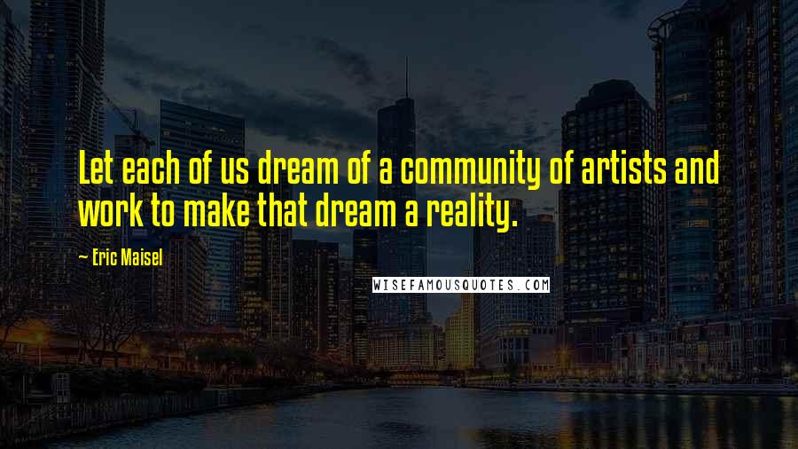 Eric Maisel quotes: Let each of us dream of a community of artists and work to make that dream a reality.
