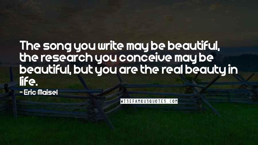 Eric Maisel quotes: The song you write may be beautiful, the research you conceive may be beautiful, but you are the real beauty in life.